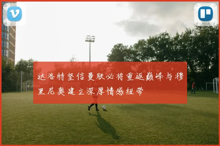 达洛特坚信曼联必将重返巅峰与穆里尼奥建立深厚情感纽带