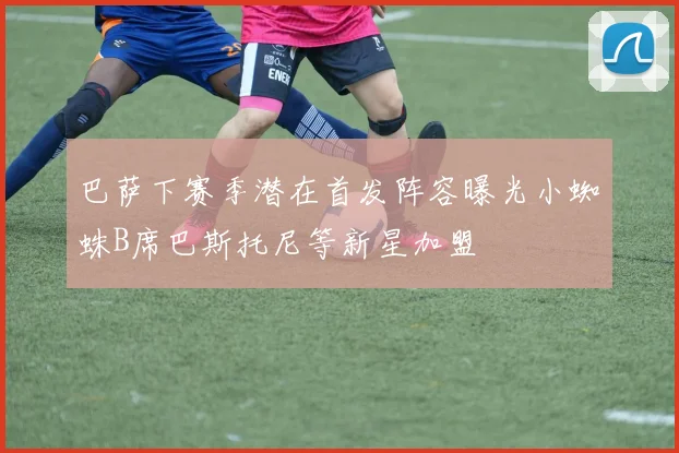 巴萨下赛季潜在首发阵容曝光小蜘蛛B席巴斯托尼等新星加盟