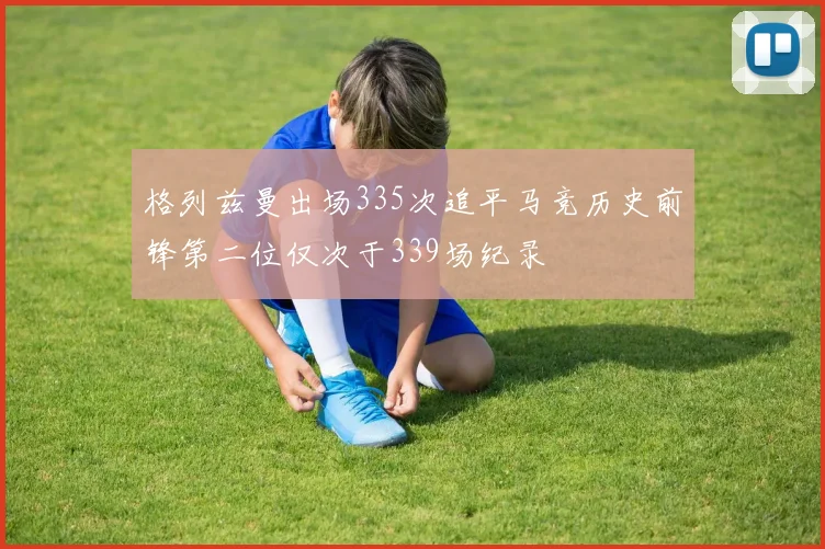 格列兹曼出场335次追平马竞历史前锋第二位仅次于339场纪录
