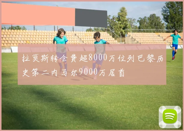拉莫斯转会费超8000万位列巴黎历史第二内马尔9000万居首