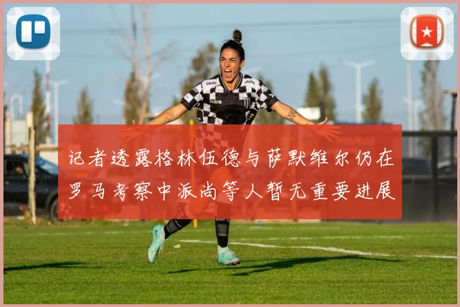 记者透露格林伍德与萨默维尔仍在罗马考察中派尚等人暂无重要进展消息