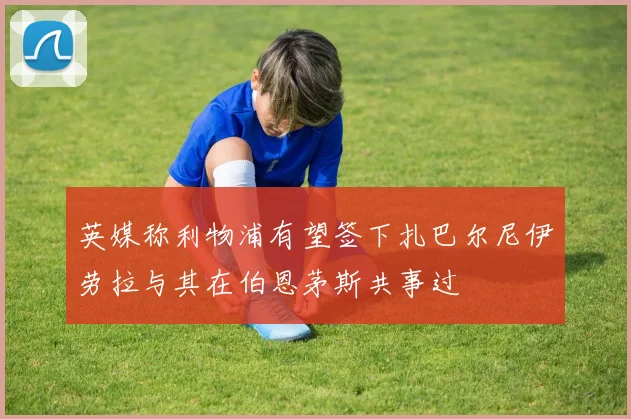 英媒称利物浦有望签下扎巴尔尼伊劳拉与其在伯恩茅斯共事过