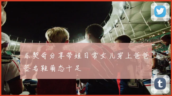 东契奇分享带娃日常女儿穿上爸爸签名鞋萌态十足