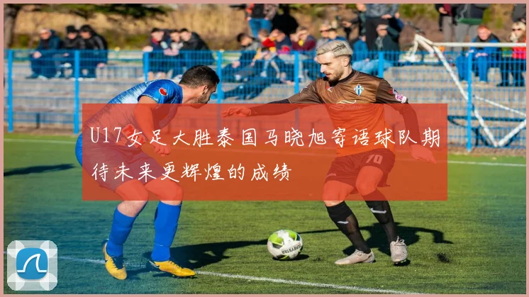 U17女足大胜泰国马晓旭寄语球队期待未来更辉煌的成绩