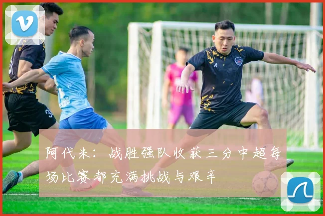 阿代米：战胜强队收获三分中超每场比赛都充满挑战与艰辛