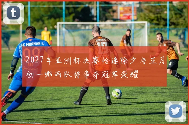 2027年亚洲杯决赛恰逢除夕与正月初一哪两队将争夺冠军荣耀