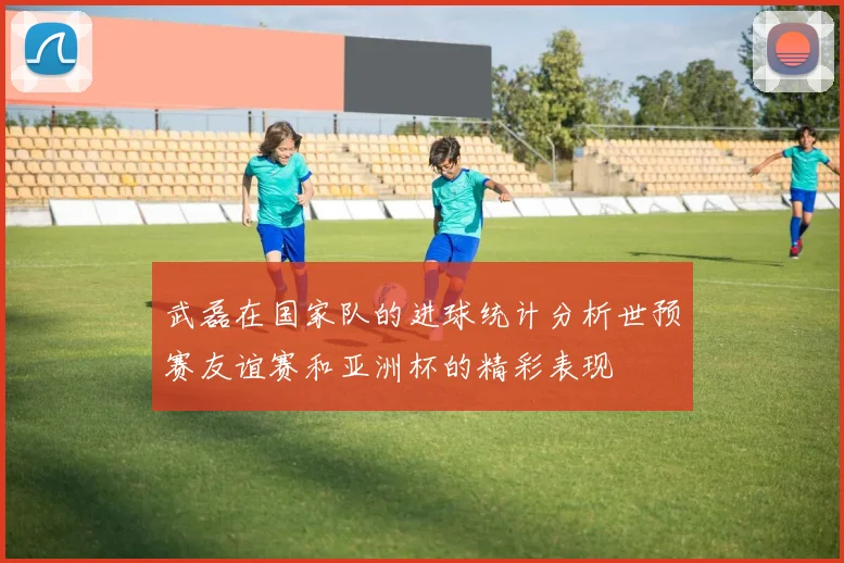 武磊在国家队的进球统计分析世预赛友谊赛和亚洲杯的精彩表现