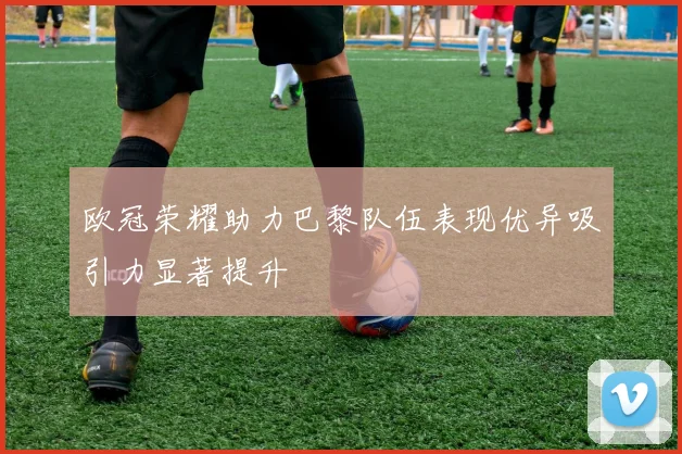 欧冠荣耀助力巴黎队伍表现优异吸引力显著提升