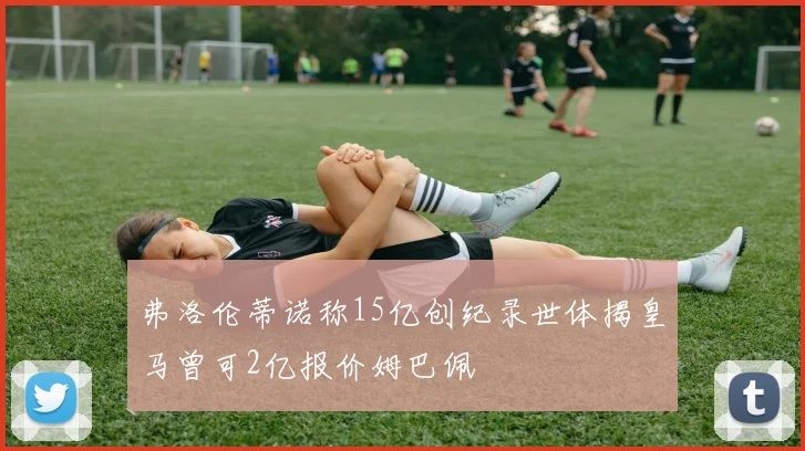 弗洛伦蒂诺称15亿创纪录世体揭皇马曾可2亿报价姆巴佩