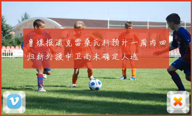 鲁媒报道克雷桑瓦科预计一周内回归新外援中卫尚未确定人选