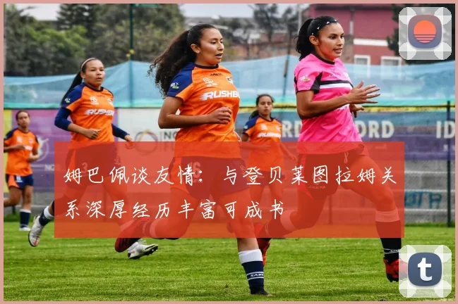 姆巴佩谈友情：与登贝莱图拉姆关系深厚经历丰富可成书
