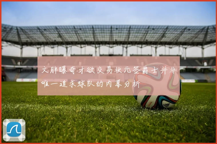 文胖曝奇才欲交易状元签爵士并非唯一追求球队的内幕分析