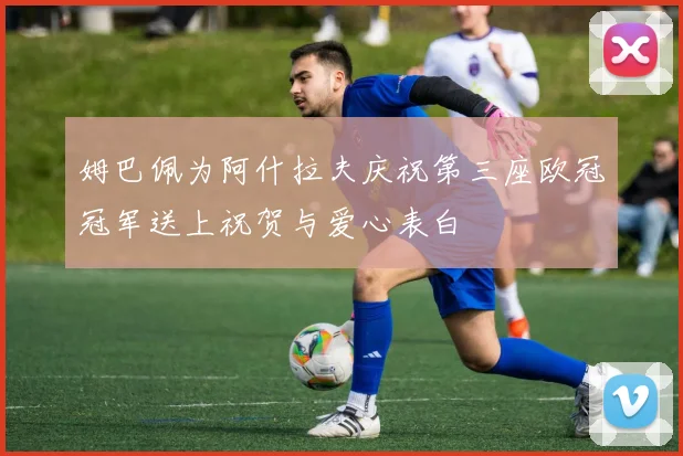 姆巴佩为阿什拉夫庆祝第三座欧冠冠军送上祝贺与爱心表白