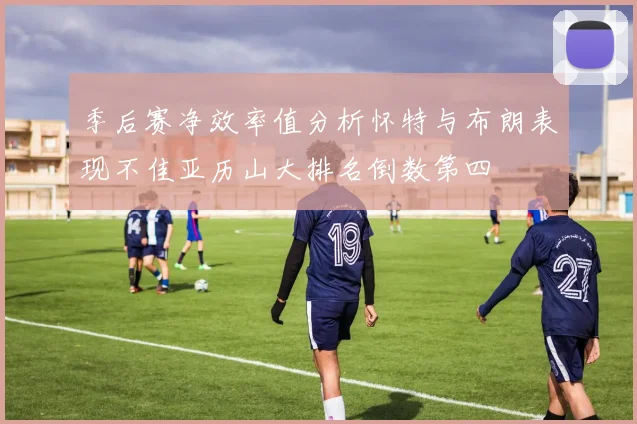 季后赛净效率值分析怀特与布朗表现不佳亚历山大排名倒数第四