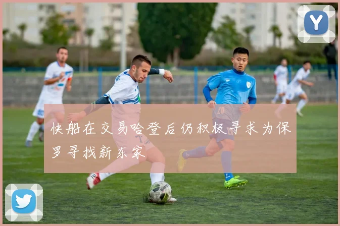 快船在交易哈登后仍积极寻求为保罗寻找新东家