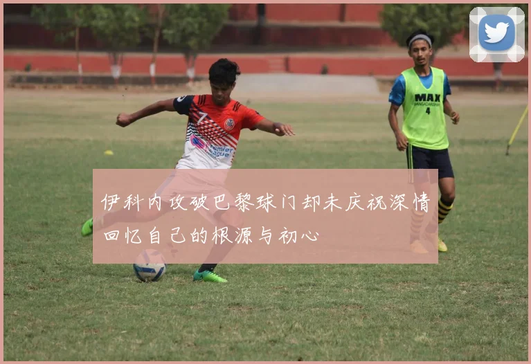 伊科内攻破巴黎球门却未庆祝深情回忆自己的根源与初心